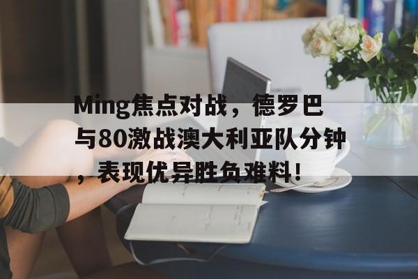 爱游戏APP下载Ming焦点对战，德罗巴与80激战澳大利亚队分钟，表现优异胜负难料！